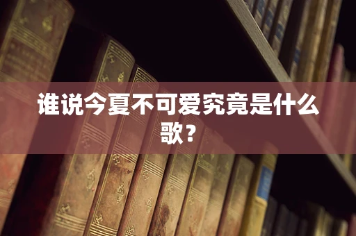 谁说今夏不可爱究竟是什么歌？